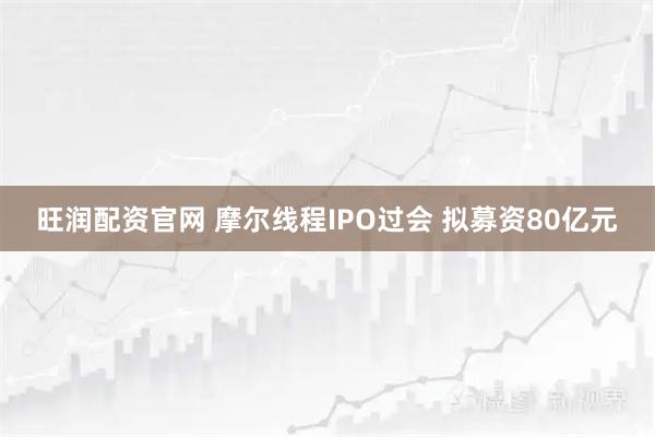 旺润配资官网 摩尔线程IPO过会 拟募资80亿元