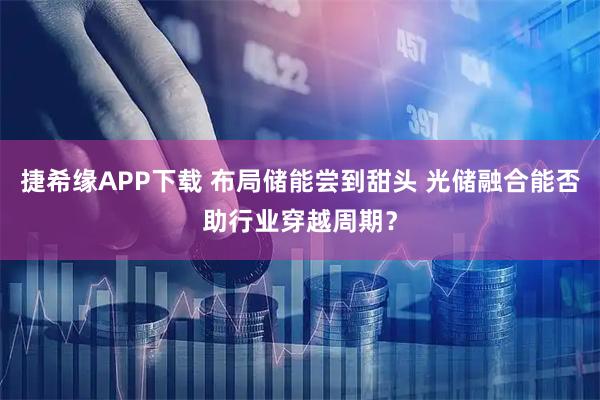 捷希缘APP下载 布局储能尝到甜头 光储融合能否助行业穿越周期？