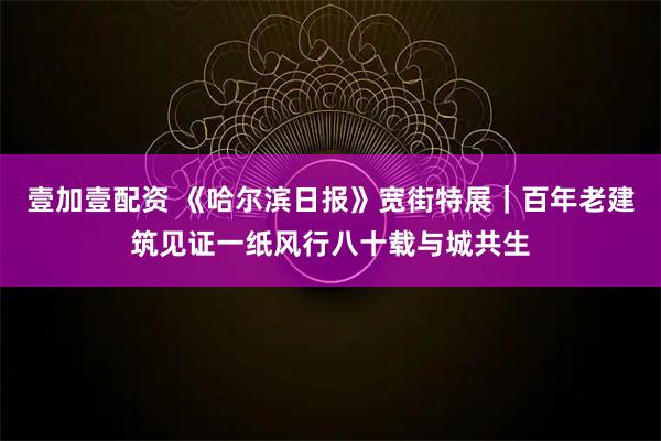 壹加壹配资 《哈尔滨日报》宽街特展｜百年老建筑见证一纸风行八十载与城共生