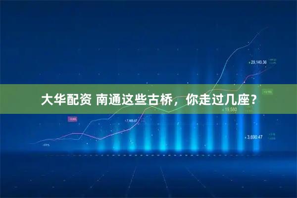 大华配资 南通这些古桥，你走过几座？