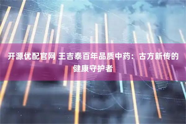 开源优配官网 王吉泰百年品质中药：古方新传的健康守护者