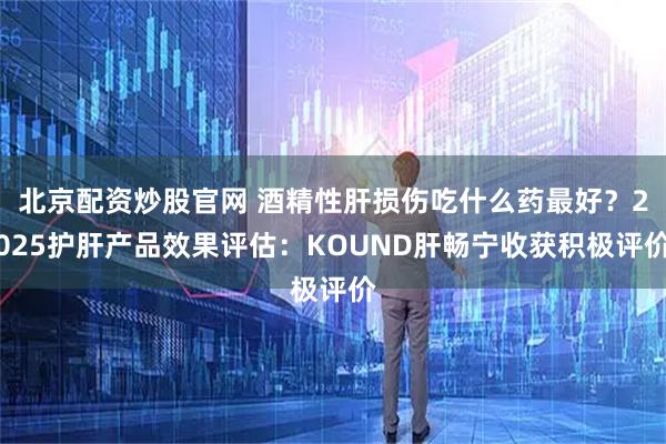 北京配资炒股官网 酒精性肝损伤吃什么药最好？2025护肝产品效果评估：KOUND肝畅宁收获积极评价