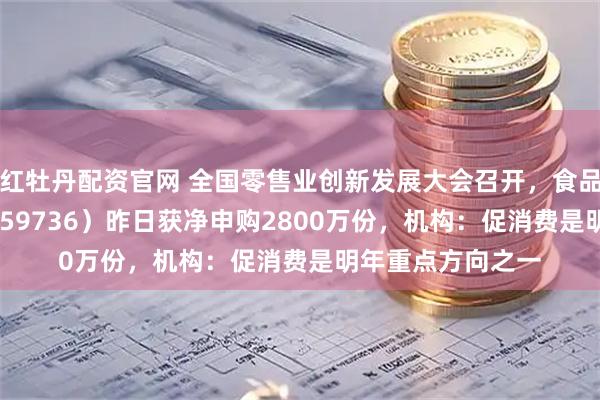 红牡丹配资官网 全国零售业创新发展大会召开，食品饮料ETF天弘（159736）昨日获净申购2800万份，机构：促消费是明年重点方向之一