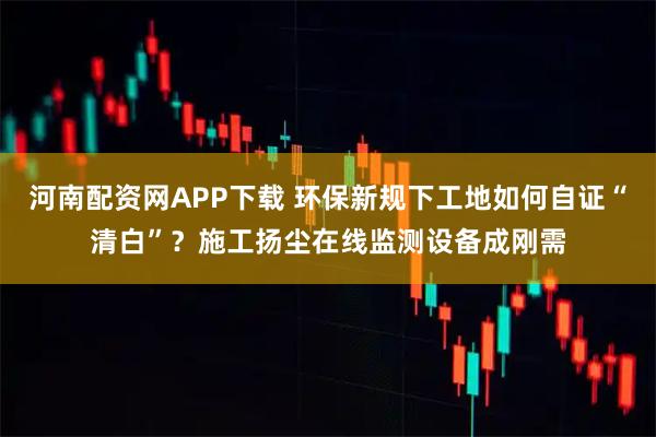 河南配资网APP下载 环保新规下工地如何自证“清白”?施工扬尘在线监测设备成刚需