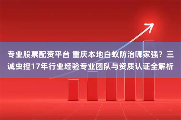 专业股票配资平台 重庆本地白蚁防治哪家强?三诚虫控17年行业经验专业团队与资质认证全解析