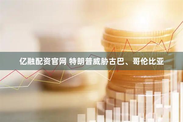 亿融配资官网 特朗普威胁古巴、哥伦比亚