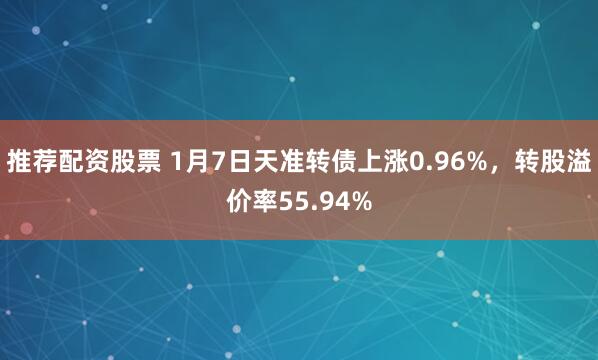 推荐配资股票 1月7日天准转债上涨0.96%，转股溢价率55.94%