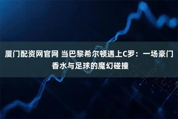 厦门配资网官网 当巴黎希尔顿遇上C罗：一场豪门 香水与足球的魔幻碰撞