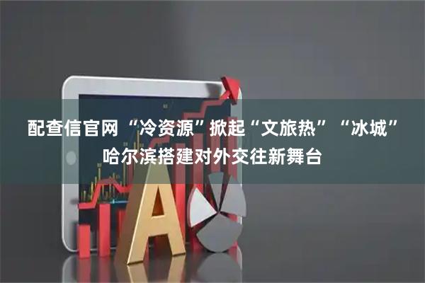 配查信官网 “冷资源”掀起“文旅热” “冰城”哈尔滨搭建对外交往新舞台