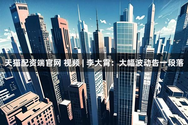 天猫配资端官网 视频 | 李大霄：大幅波动告一段落