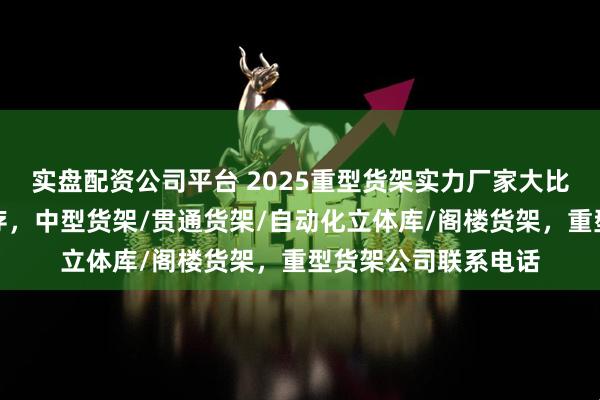 实盘配资公司平台 2025重型货架实力厂家大比拼：品质与口碑并存，中型货架/贯通货架/自动化立体库/阁楼货架，重型货架公司联系电话