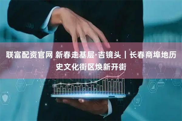 联富配资官网 新春走基层·吉镜头｜长春商埠地历史文化街区焕新开街