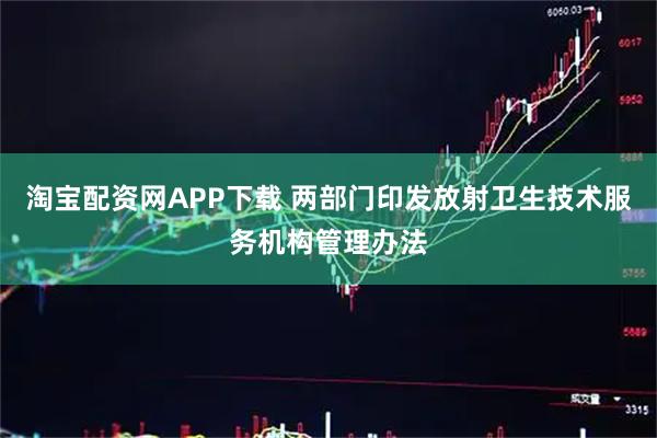 淘宝配资网APP下载 两部门印发放射卫生技术服务机构管理办法