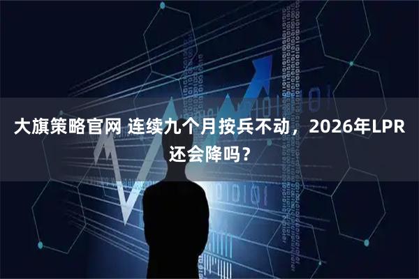 大旗策略官网 连续九个月按兵不动，2026年LPR还会降吗？