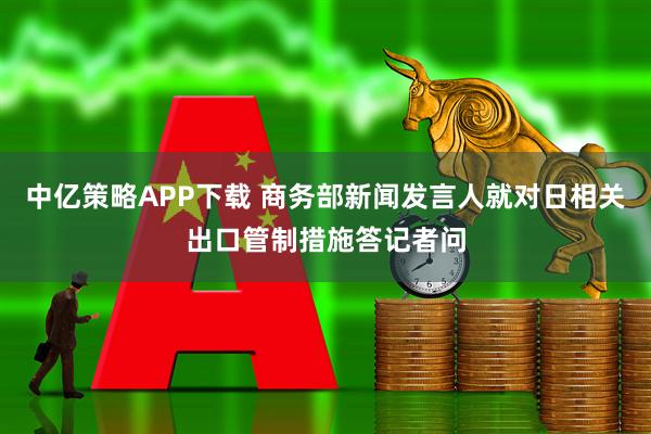 中亿策略APP下载 商务部新闻发言人就对日相关出口管制措施答记者问