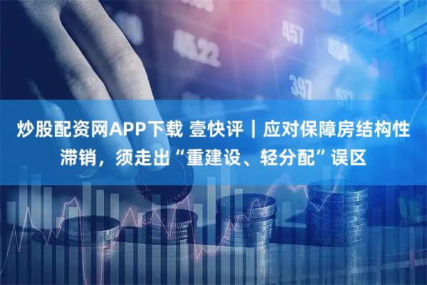 炒股配资网APP下载 壹快评｜应对保障房结构性滞销，须走出“重建设、轻分配”误区