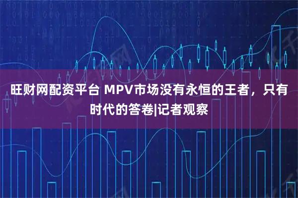 旺财网配资平台 MPV市场没有永恒的王者，只有时代的答卷|记者观察