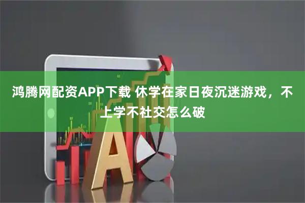 鸿腾网配资APP下载 休学在家日夜沉迷游戏，不上学不社交怎么破