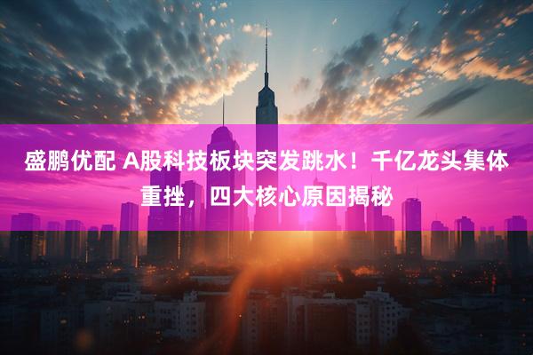 盛鹏优配 A股科技板块突发跳水！千亿龙头集体重挫，四大核心原因揭秘