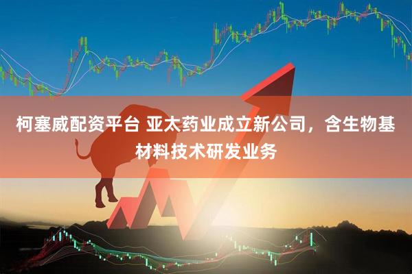 柯塞威配资平台 亚太药业成立新公司，含生物基材料技术研发业务