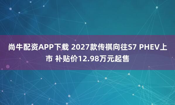 尚牛配资APP下载 2027款传祺向往S7 PHEV上市 补贴价12.98万元起售