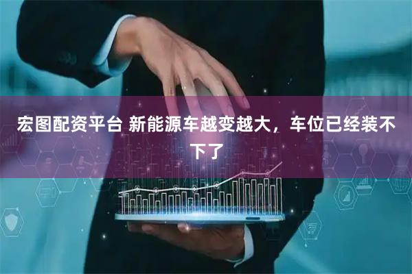 宏图配资平台 新能源车越变越大，车位已经装不下了